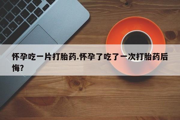 网上卖打胎药的微信怀孕吃一片打胎药.怀孕了吃了一次打胎药后悔？
