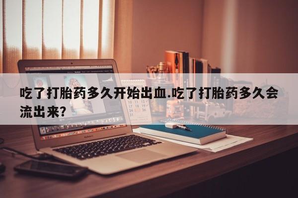 网上卖打胎药的微信吃了打胎药多久开始出血.吃了打胎药多久会流出来？