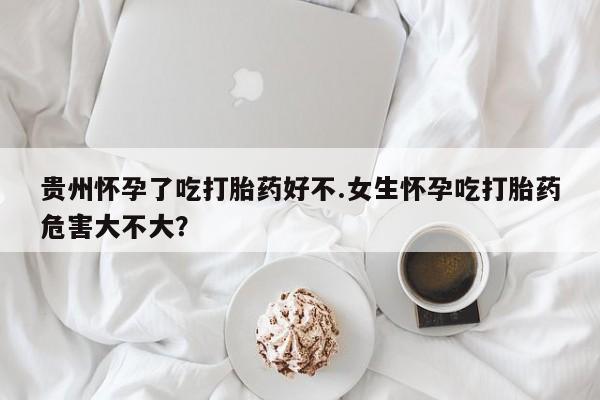网上卖打胎药的微信贵州怀孕了吃打胎药好不.女生怀孕吃打胎药危害大不大？