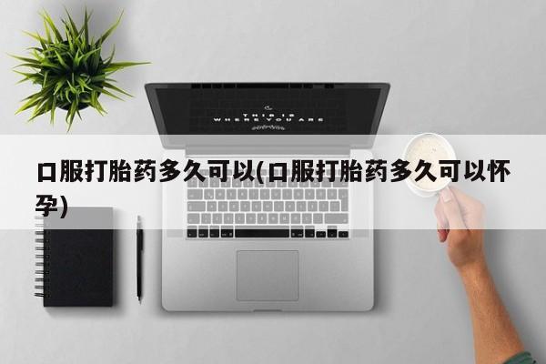 网上卖打胎药的微信口服打胎药多久可以(口服打胎药多久可以怀孕)