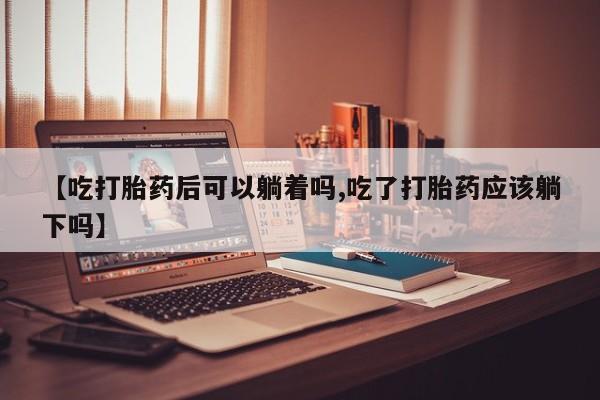 网上卖打胎药的微信【吃打胎药后可以躺着吗,吃了打胎药应该躺下吗】