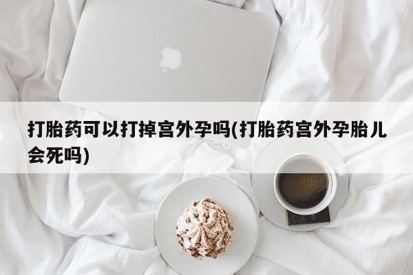 网上卖打胎药的微信打胎药可以打掉宫外孕吗(打胎药宫外孕胎儿会死吗)