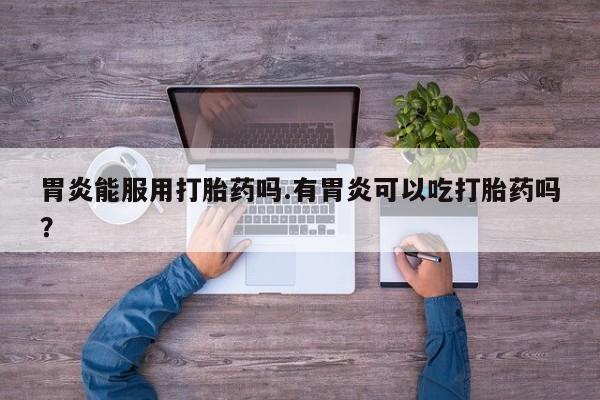 网上卖打胎药的微信胃炎能服用打胎药吗.有胃炎可以吃打胎药吗？