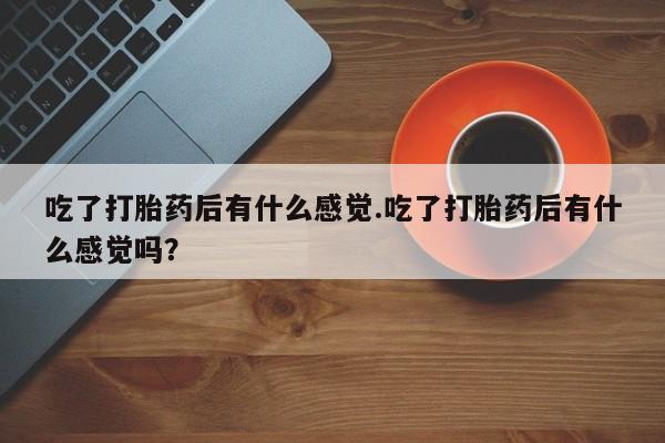 网上卖打胎药的微信吃了打胎药后有什么感觉.吃了打胎药后有什么感觉吗？
