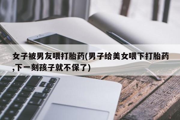 网上卖打胎药的微信女子被男友喂打胎药(男子给美女喂下打胎药,下一刻孩子就不保了)
