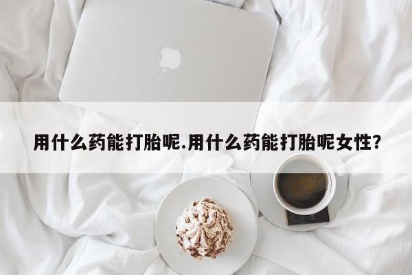 网上卖打胎药的微信用什么药能打胎呢.用什么药能打胎呢女性？