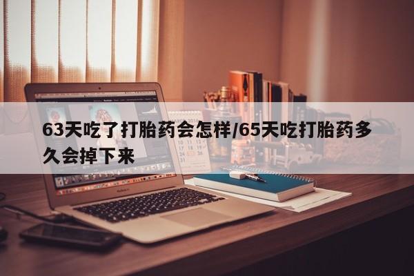 网上卖打胎药的微信63天吃了打胎药会怎样/65天吃打胎药多久会掉下来
