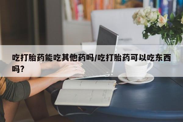 网上卖打胎药的微信吃打胎药能吃其他药吗/吃打胎药可以吃东西吗?