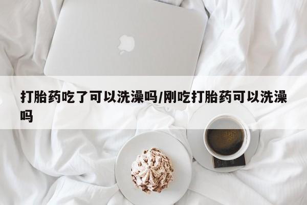网上卖打胎药的微信打胎药吃了可以洗澡吗/刚吃打胎药可以洗澡吗