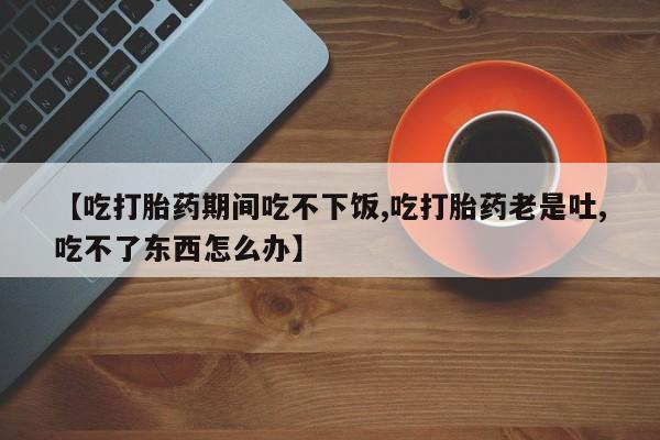 网上卖打胎药的微信【吃打胎药期间吃不下饭,吃打胎药老是吐,吃不了东西怎么办】