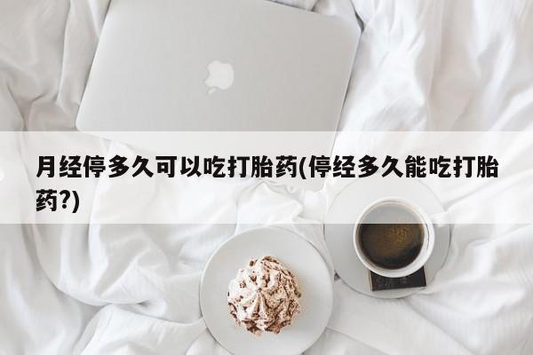 网上卖打胎药的微信月经停多久可以吃打胎药(停经多久能吃打胎药?)