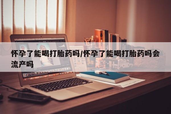 网上卖打胎药的微信怀孕了能喝打胎药吗/怀孕了能喝打胎药吗会流产吗