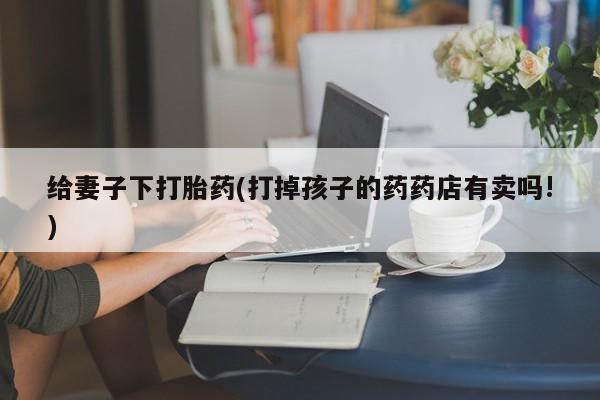 网上卖打胎药的微信给妻子下打胎药(打掉孩子的药药店有卖吗!)