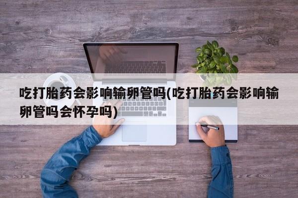 网上卖打胎药的微信吃打胎药会影响输卵管吗(吃打胎药会影响输卵管吗会怀孕吗)