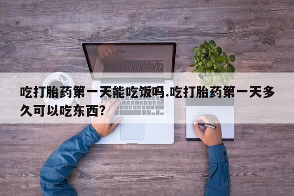 网上卖打胎药的微信吃打胎药第一天能吃饭吗.吃打胎药第一天多久可以吃东西？