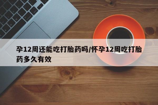 网上卖打胎药的微信孕12周还能吃打胎药吗/怀孕12周吃打胎药多久有效
