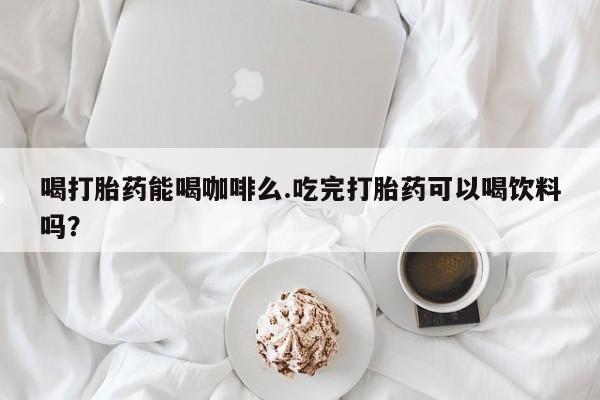 网上卖打胎药的微信喝打胎药能喝咖啡么.吃完打胎药可以喝饮料吗？