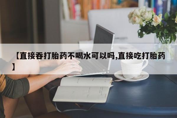 网上卖打胎药的微信【直接吞打胎药不喝水可以吗,直接吃打胎药】