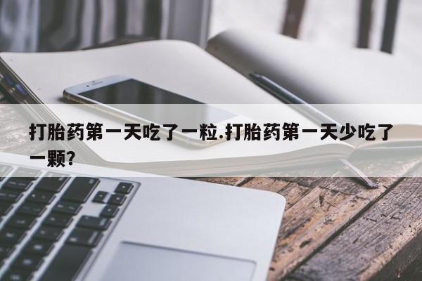 网上卖打胎药的微信打胎药第一天吃了一粒.打胎药第一天少吃了一颗？
