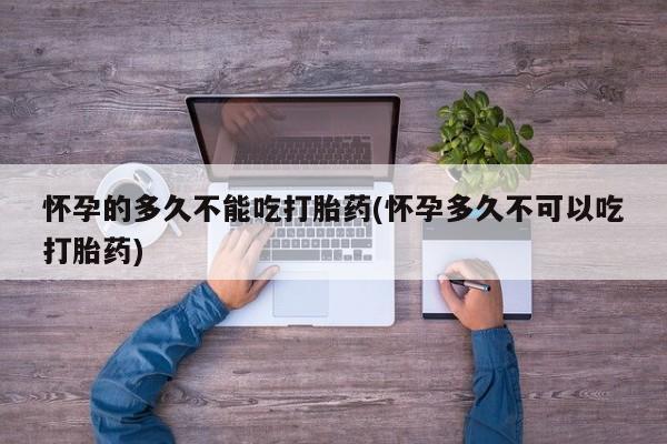 网上卖打胎药的微信怀孕的多久不能吃打胎药(怀孕多久不可以吃打胎药)