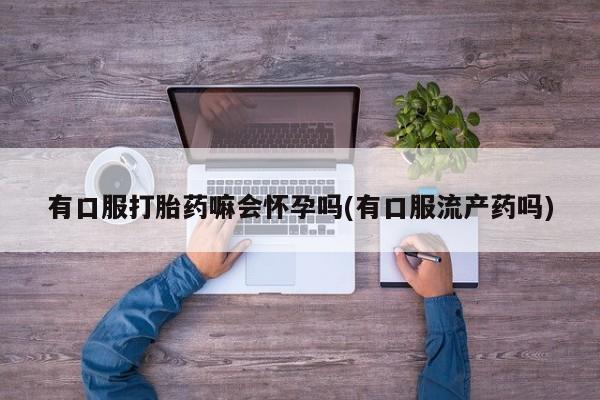 网上卖打胎药的微信有口服打胎药嘛会怀孕吗(有口服流产药吗)