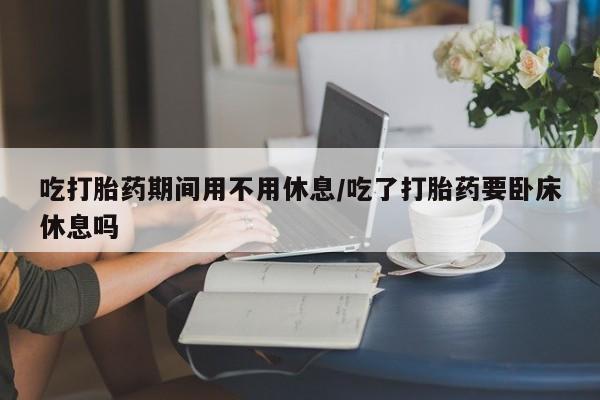 网上卖打胎药的微信吃打胎药期间用不用休息/吃了打胎药要卧床休息吗