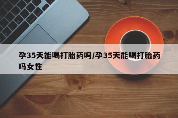网上卖打胎药的微信孕35天能喝打胎药吗/孕35天能喝打胎药吗女性