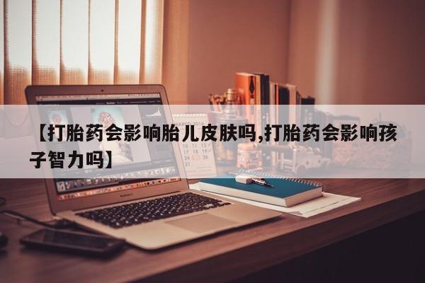 网上卖打胎药的微信【打胎药会影响胎儿皮肤吗,打胎药会影响孩子智力吗】