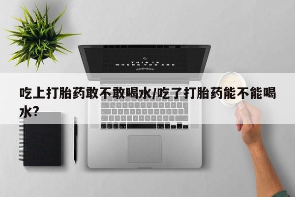 网上卖打胎药的微信吃上打胎药敢不敢喝水/吃了打胎药能不能喝水?