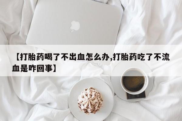 网上卖打胎药的微信【打胎药喝了不出血怎么办,打胎药吃了不流血是咋回事】