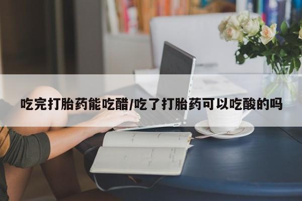 网上卖打胎药的微信吃完打胎药能吃醋/吃了打胎药可以吃酸的吗