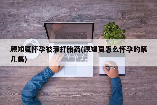 网上卖打胎药的微信顾知夏怀孕被灌打胎药(顾知夏怎么怀孕的第几集)