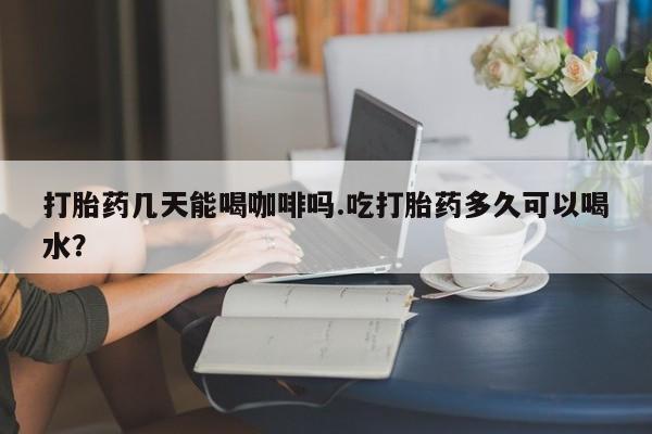 网上卖打胎药的微信打胎药几天能喝咖啡吗.吃打胎药多久可以喝水？