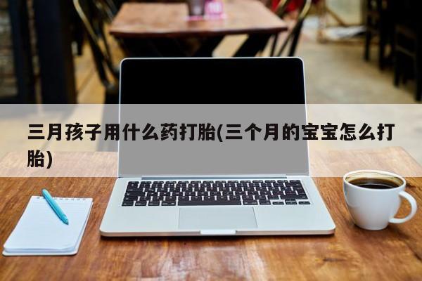 网上卖打胎药的微信三月孩子用什么药打胎(三个月的宝宝怎么打胎)