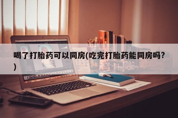 网上卖打胎药的微信喝了打胎药可以同房(吃完打胎药能同房吗?)