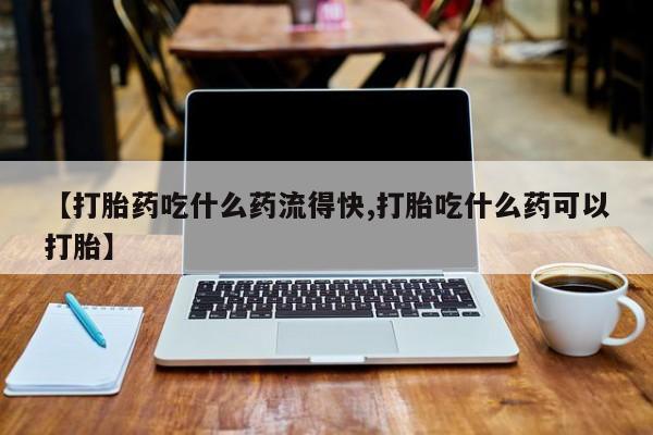 网上卖打胎药的微信【打胎药吃什么药流得快,打胎吃什么药可以打胎】
