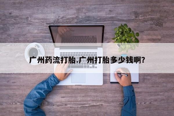 网上卖打胎药的微信广州药流打胎.广州打胎多少钱啊？