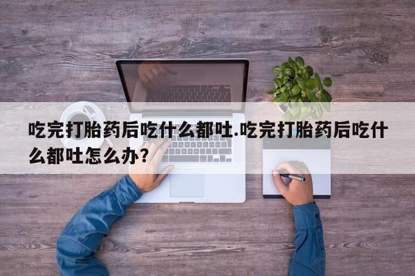 网上卖打胎药的微信吃完打胎药后吃什么都吐.吃完打胎药后吃什么都吐怎么办？