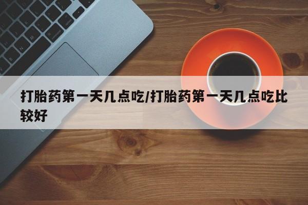 网上卖打胎药的微信打胎药第一天几点吃/打胎药第一天几点吃比较好