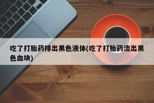网上卖打胎药的微信吃了打胎药排出黑色液体(吃了打胎药流出黑色血块)