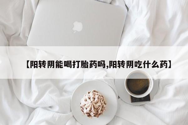 网上卖打胎药的微信【阳转阴能喝打胎药吗,阳转阴吃什么药】