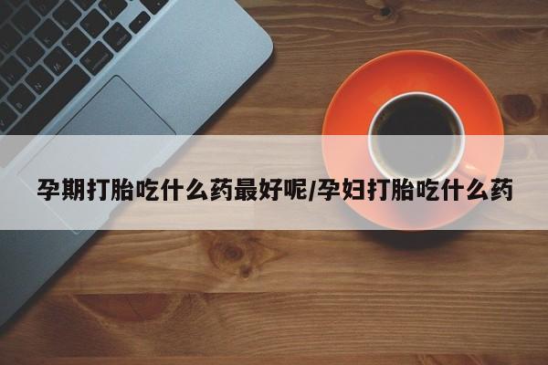 网上卖打胎药的微信孕期打胎吃什么药最好呢/孕妇打胎吃什么药