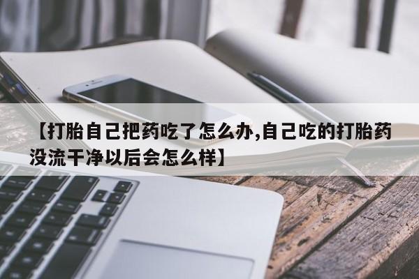 网上卖打胎药的微信【打胎自己把药吃了怎么办,自己吃的打胎药没流干净以后会怎么样】
