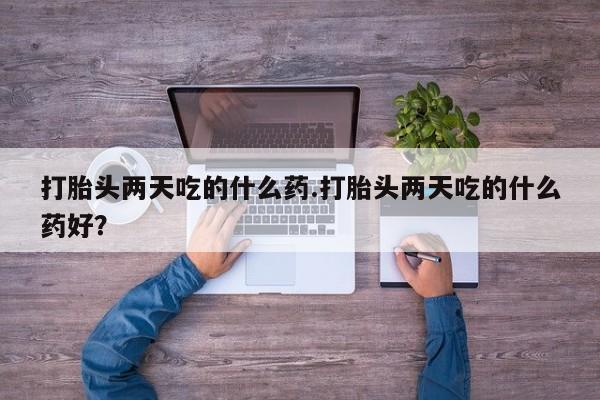 网上卖打胎药的微信打胎头两天吃的什么药.打胎头两天吃的什么药好？
