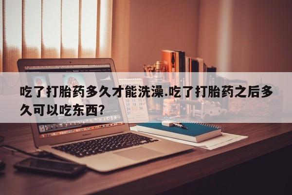 网上卖打胎药的微信吃了打胎药多久才能洗澡.吃了打胎药之后多久可以吃东西？
