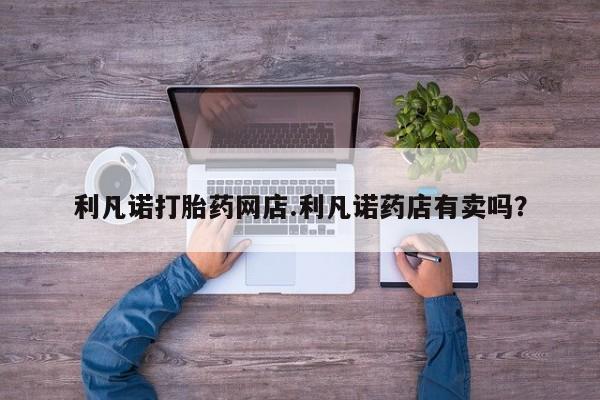 网上卖打胎药的微信利凡诺打胎药网店.利凡诺药店有卖吗？