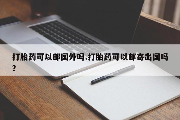网上卖打胎药的微信打胎药可以邮国外吗.打胎药可以邮寄出国吗？