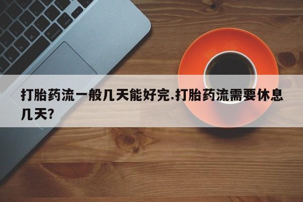 网上卖打胎药的微信打胎药流一般几天能好完.打胎药流需要休息几天？