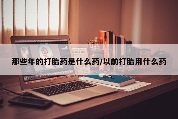 网上卖打胎药的微信那些年的打胎药是什么药/以前打胎用什么药