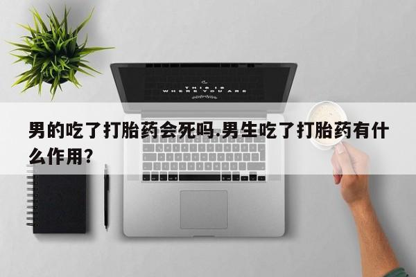 网上卖打胎药的微信男的吃了打胎药会死吗.男生吃了打胎药有什么作用？
